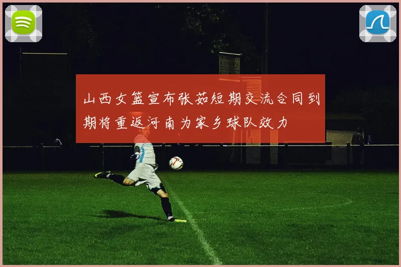 山西女篮宣布张茹短期交流合同到期将重返河南为家乡球队效力