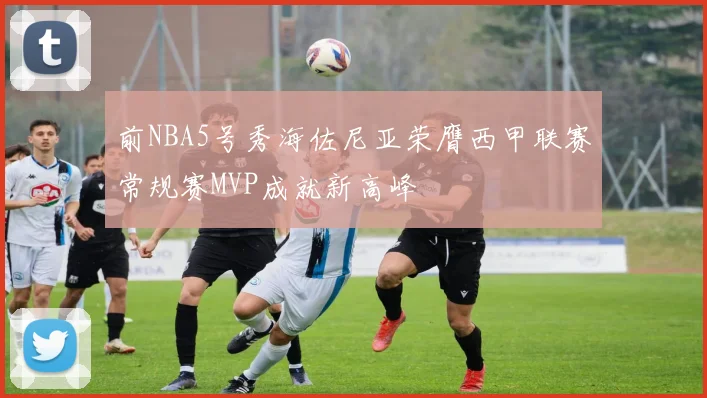 前NBA5号秀海佐尼亚荣膺西甲联赛常规赛MVP成就新高峰