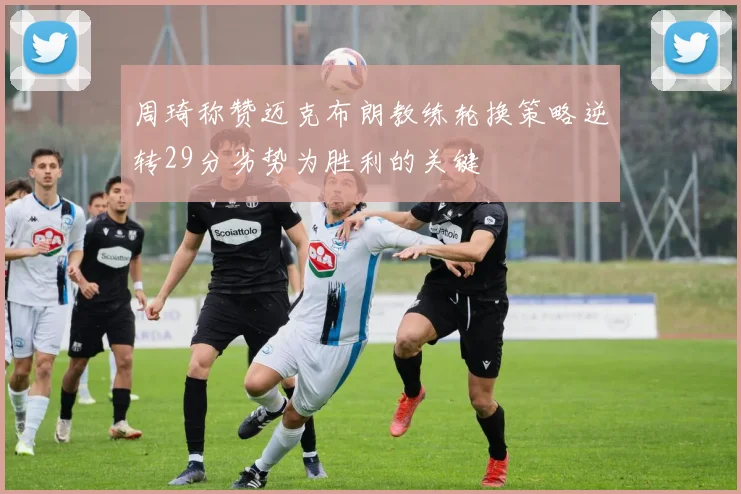 周琦称赞迈克布朗教练轮换策略逆转29分劣势为胜利的关键
