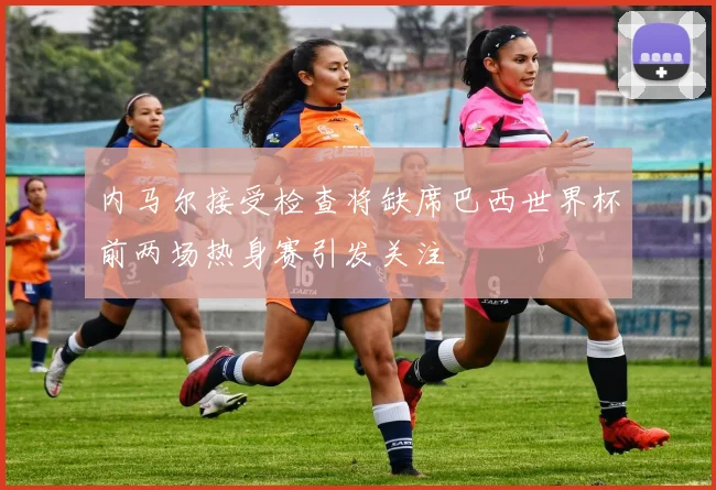 内马尔接受检查将缺席巴西世界杯前两场热身赛引发关注