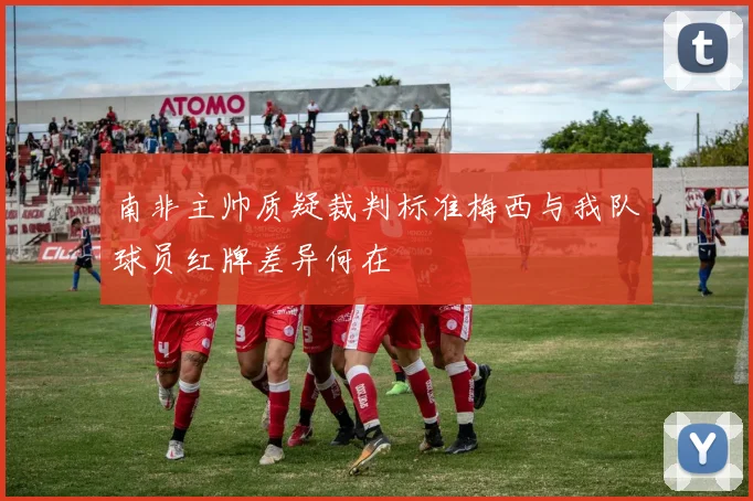 南非主帅质疑裁判标准梅西与我队球员红牌差异何在