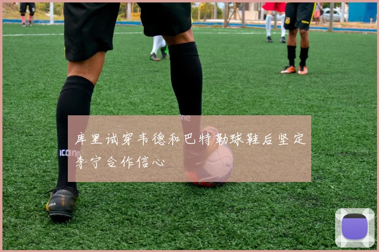 库里试穿韦德和巴特勒球鞋后坚定李宁合作信心