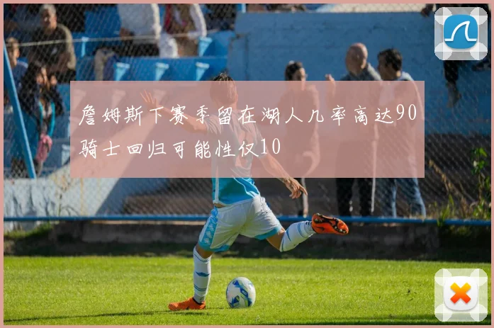 詹姆斯下赛季留在湖人几率高达90骑士回归可能性仅10