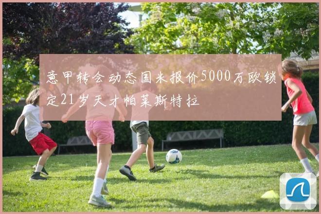 意甲转会动态国米报价5000万欧锁定21岁天才帕莱斯特拉