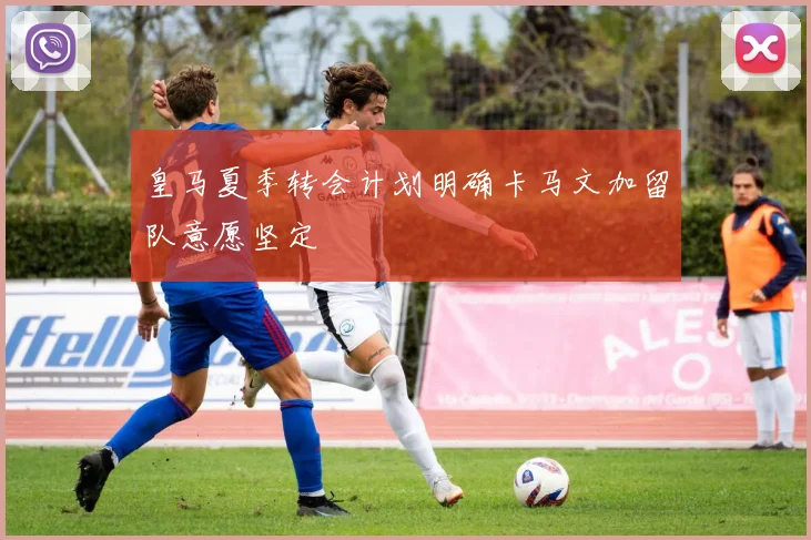 皇马夏季转会计划明确卡马文加留队意愿坚定