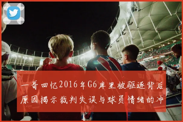一哥回忆2016年G6库里被驱逐背后原因揭示裁判失误与球员情绪的冲突