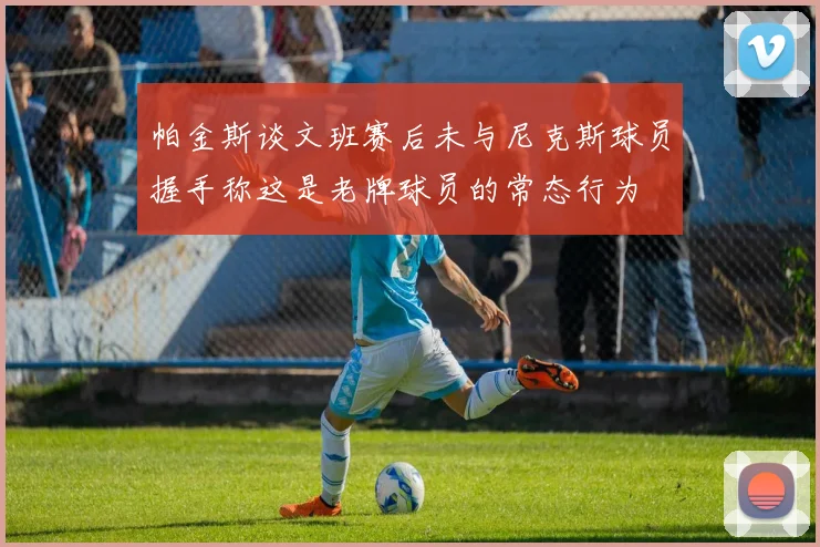 帕金斯谈文班赛后未与尼克斯球员握手称这是老牌球员的常态行为