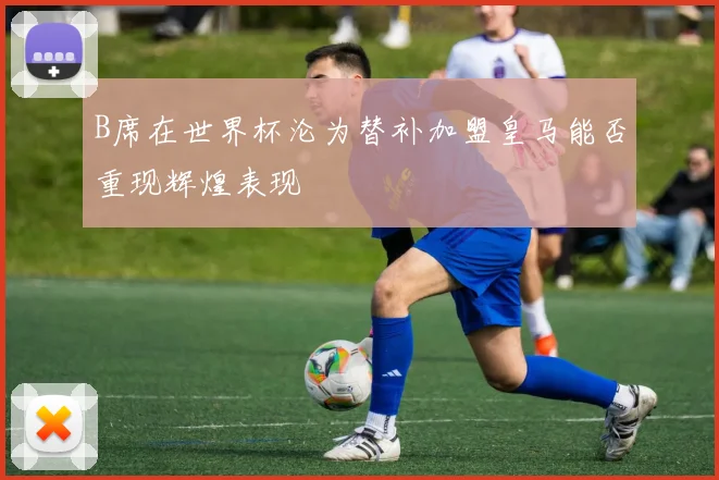 B席在世界杯沦为替补加盟皇马能否重现辉煌表现
