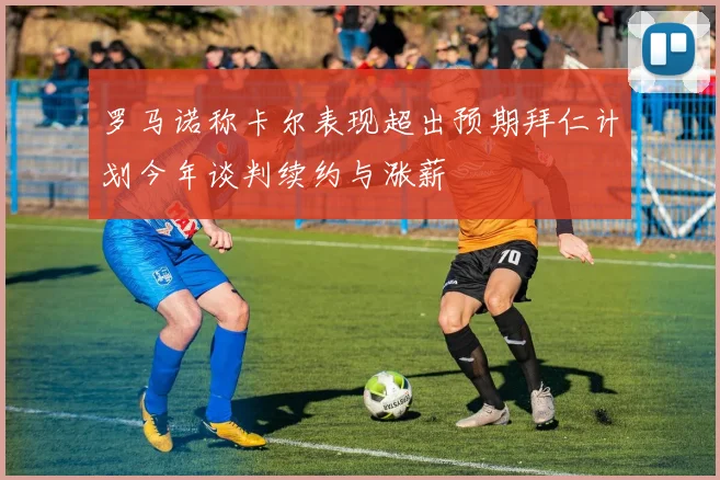 罗马诺称卡尔表现超出预期拜仁计划今年谈判续约与涨薪