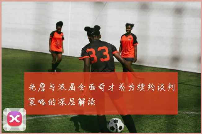老詹与浓眉会面奇才或为续约谈判策略的深层解读