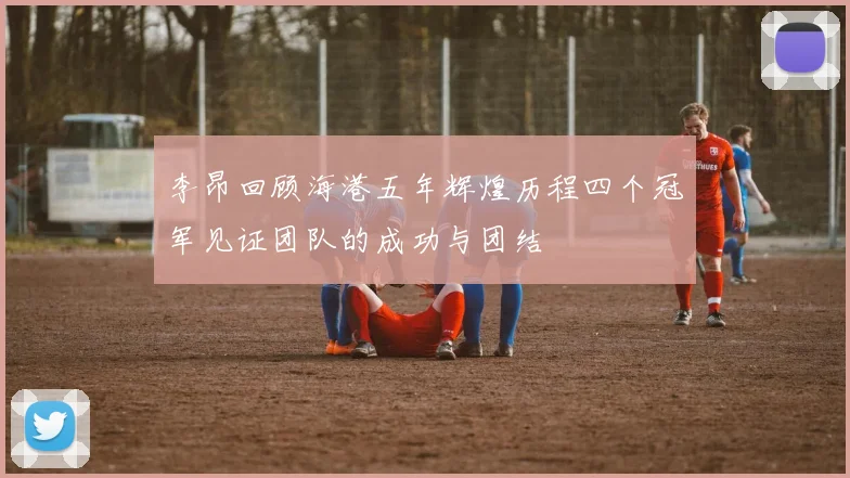 李昂回顾海港五年辉煌历程四个冠军见证团队的成功与团结