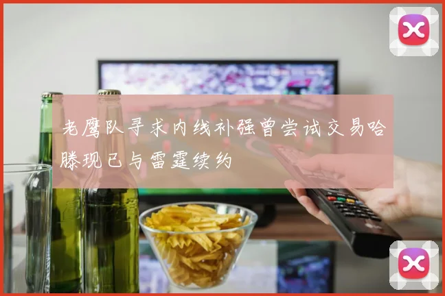 老鹰队寻求内线补强曾尝试交易哈滕现已与雷霆续约