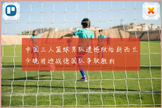 中国三人篮球男队遗憾败给新西兰今晚将迎战德国队争取胜利