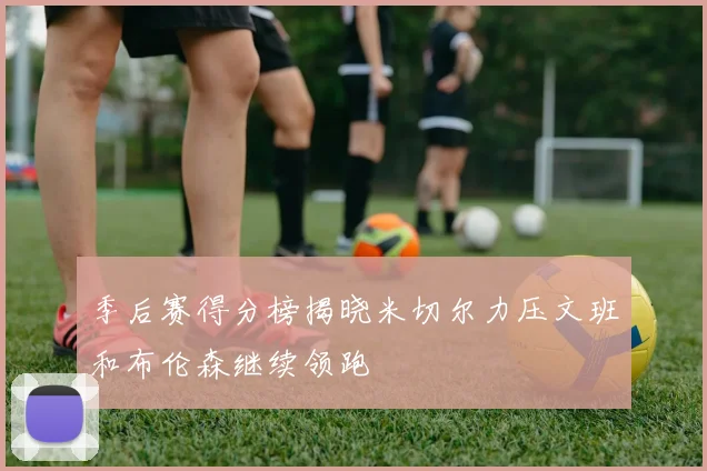 季后赛得分榜揭晓米切尔力压文班和布伦森继续领跑