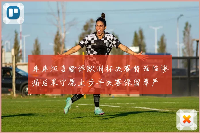库库坦言输掉欧洲杯决赛将面临惨痛后果宁愿止步半决赛保留尊严