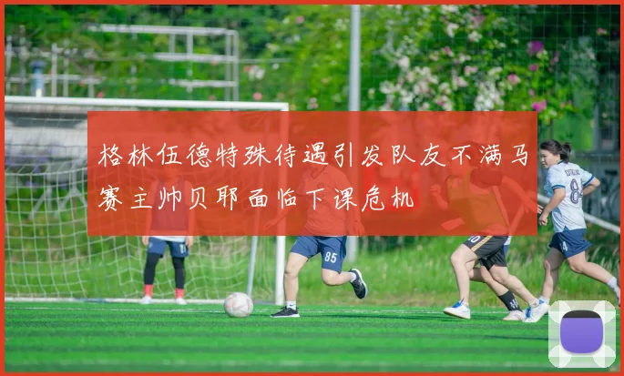 格林伍德特殊待遇引发队友不满马赛主帅贝耶面临下课危机