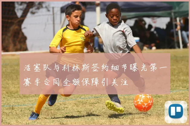 活塞队与科林斯签约细节曝光第一赛季合同全额保障引关注