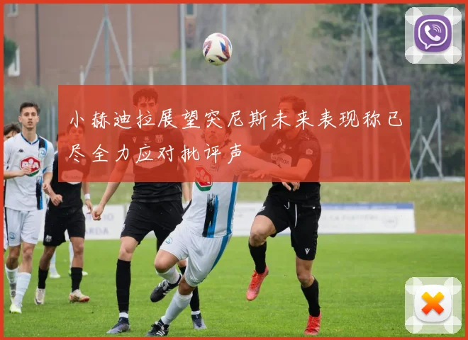 小赫迪拉展望突尼斯未来表现称已尽全力应对批评声