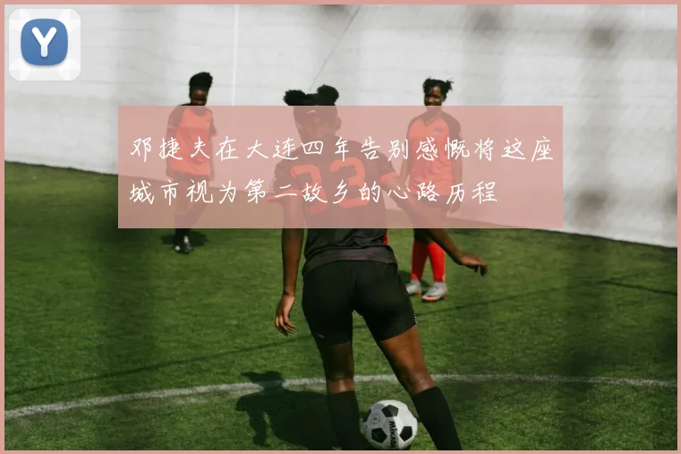邓捷夫在大连四年告别感慨将这座城市视为第二故乡的心路历程
