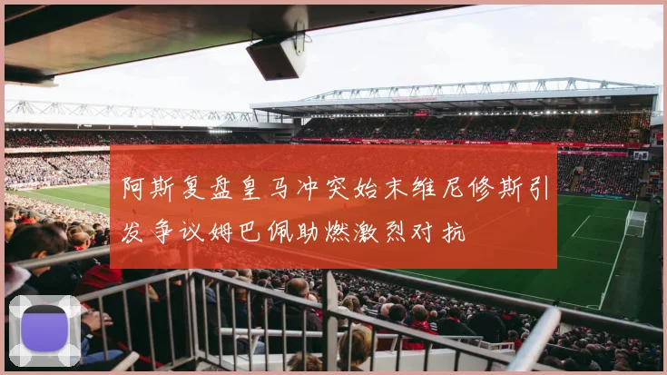 阿斯复盘皇马冲突始末维尼修斯引发争议姆巴佩助燃激烈对抗