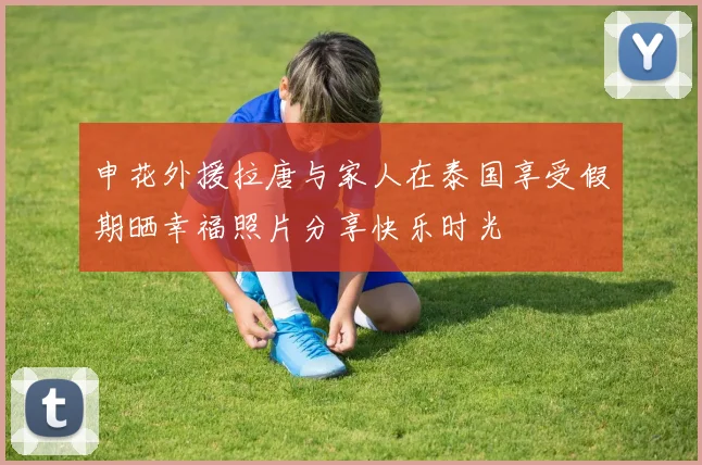 申花外援拉唐与家人在泰国享受假期晒幸福照片分享快乐时光