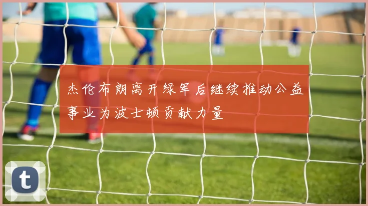 杰伦布朗离开绿军后继续推动公益事业为波士顿贡献力量