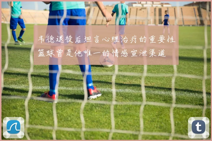 韦德退役后坦言心理治疗的重要性篮球曾是他唯一的情感宣泄渠道
