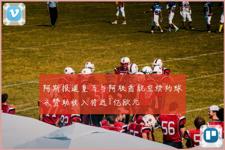 阿斯报道皇马与阿联酋航空续约球衣赞助收入将近1亿欧元