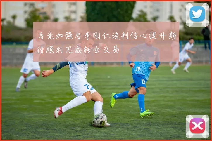 马竞加强与李刚仁谈判信心提升期待顺利完成转会交易