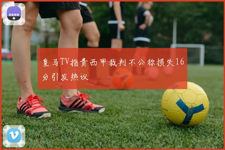 皇马TV指责西甲裁判不公称损失16分引发热议