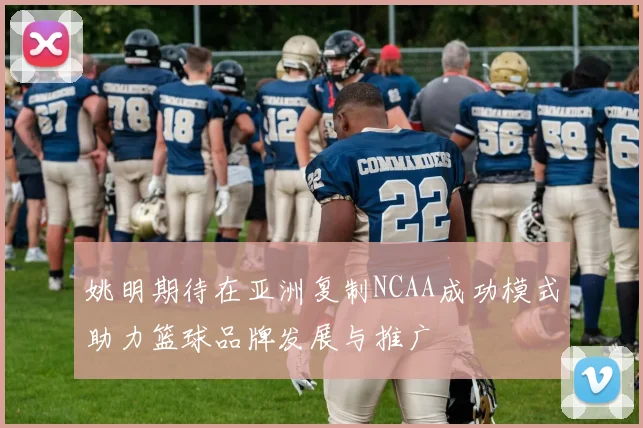 姚明期待在亚洲复制NCAA成功模式助力篮球品牌发展与推广