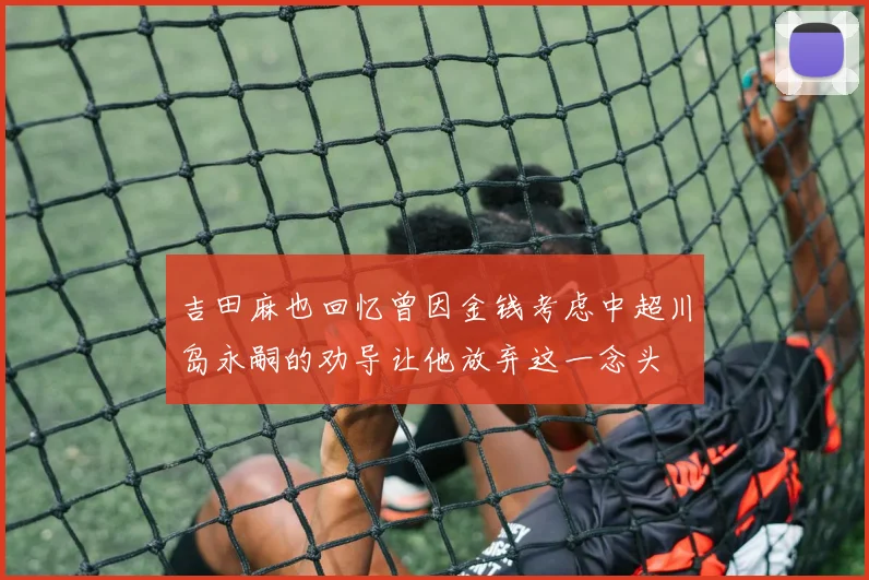 吉田麻也回忆曾因金钱考虑中超川岛永嗣的劝导让他放弃这一念头