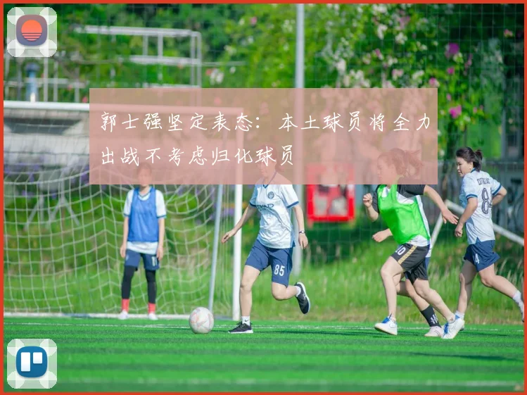 郭士强坚定表态：本土球员将全力出战不考虑归化球员